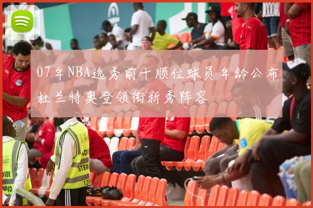 07年NBA选秀前十顺位球员年龄公布杜兰特奥登领衔新秀阵容