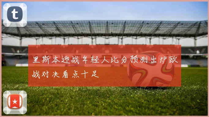 里斯本迎战年轻人比分预测出炉欧战对决看点十足