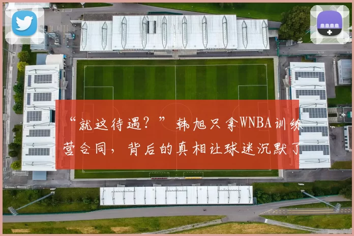 “就这待遇？”韩旭只拿WNBA训练营合同，背后的真相让球迷沉默了