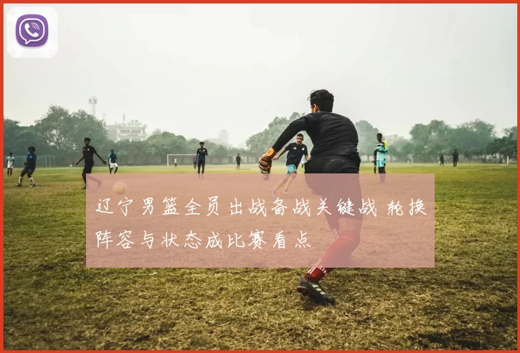 辽宁男篮全员出战备战关键战 轮换阵容与状态成比赛看点