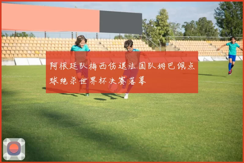 阿根廷队梅西伤退法国队姆巴佩点球绝杀世界杯决赛落幕