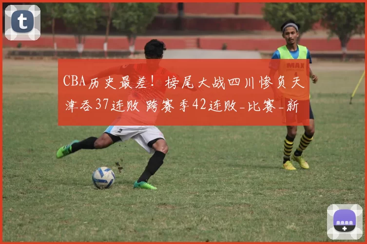 CBA历史最差！榜尾大战四川惨负天津吞37连败 跨赛季42连败_比赛_新疆_1