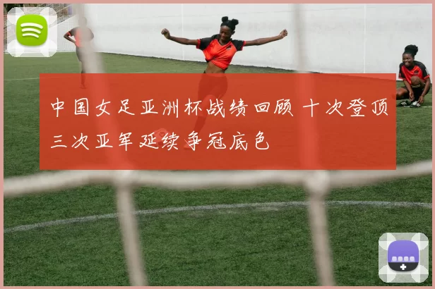 中国女足亚洲杯战绩回顾 十次登顶三次亚军延续争冠底色