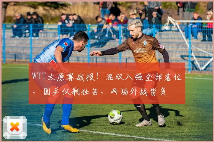 WTT太原赛战报！混双八强全部落位，国乒仅剩独苗，两场外战皆负