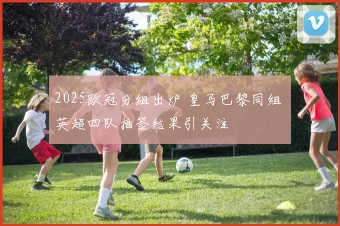 2025欧冠分组出炉 皇马巴黎同组 英超四队抽签结果引关注