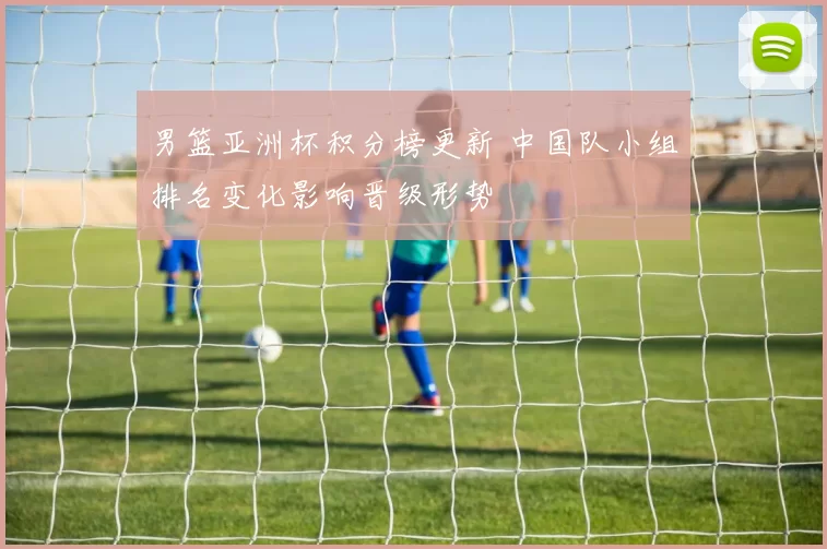 男篮亚洲杯积分榜更新 中国队小组排名变化影响晋级形势