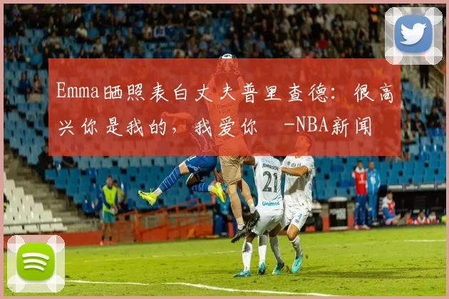 Emma晒照表白丈夫普里查德：很高兴你是我的，我爱你️-NBA新闻