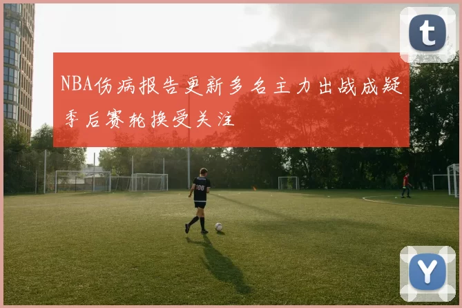 NBA伤病报告更新多名主力出战成疑季后赛轮换受关注