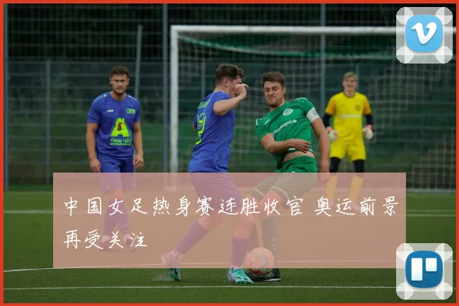 中国女足热身赛连胜收官 奥运前景再受关注