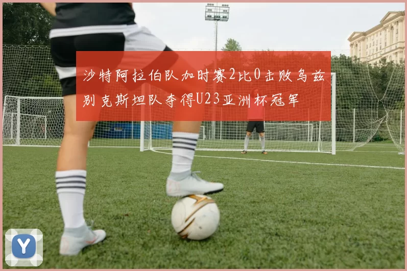 沙特阿拉伯队加时赛2比0击败乌兹别克斯坦队夺得U23亚洲杯冠军