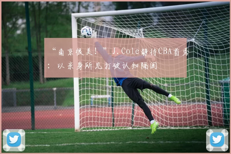 “南京很美！”J.Cole静待CBA首秀：以亲身所见打破认知隔阂