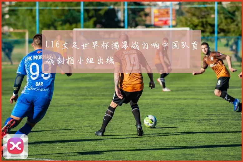 U16女足世界杯揭幕战打响中国队首战剑指小组出线
