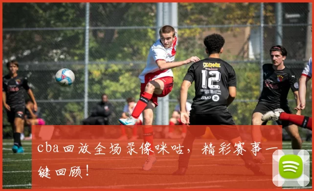 cba回放全场录像咪咕，精彩赛事一键回顾！